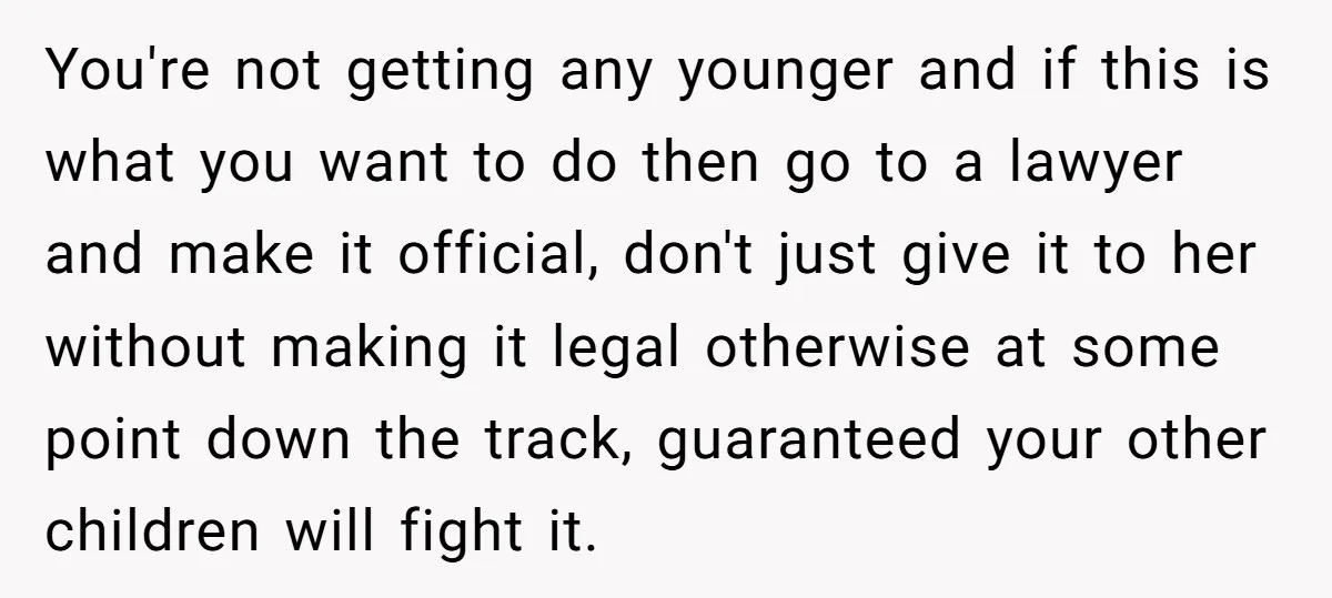 You're not getting any younger and if this is what you want to do then go to a lawyer and make it official, don't just give it to her without...