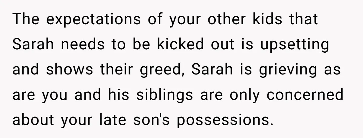 The expectations of your other kids that Sarah needs to be kicked out is upsetting and shows their greed, Sarah is grieving as are you and his siblings are only...