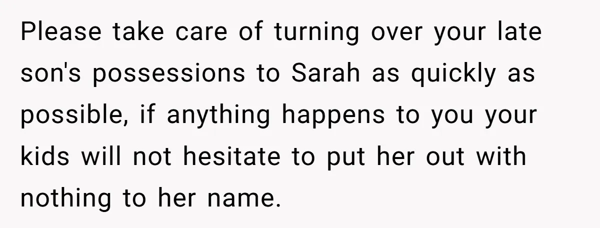 Please take care of turning over your late son's possessions to Sarah as quickly as possible, if anything happens to you your kids will not hesitate to put her out...