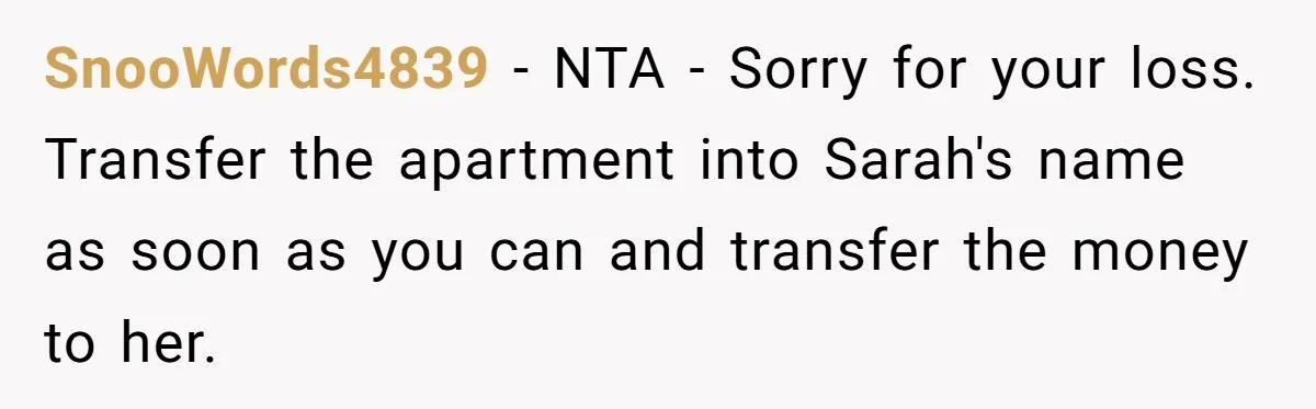 SnooWords4839 − NTA - Sorry for your loss. Transfer the apartment into Sarah's name as soon as you can and transfer the money to her.