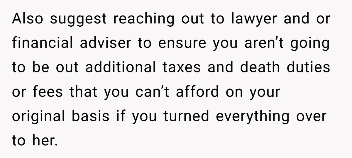 Also suggest reaching out to lawyer and or financial adviser to ensure you aren’t going to be out additional taxes and death duties or fees that you can’t afford on...
