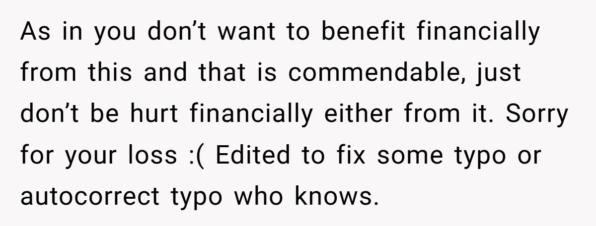 As in you don’t want to benefit financially from this and that is commendable, just don’t be hurt financially either from it. Sorry for your loss :( Edited to fix...