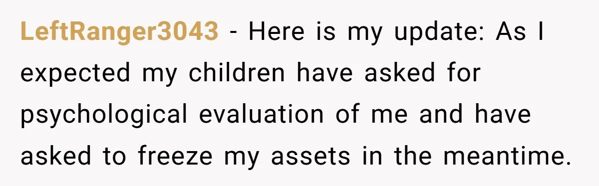 LeftRanger3043 − Here is my update: As I expected my children have asked for psychological evaluation of me and have asked to freeze my assets in the meantime.