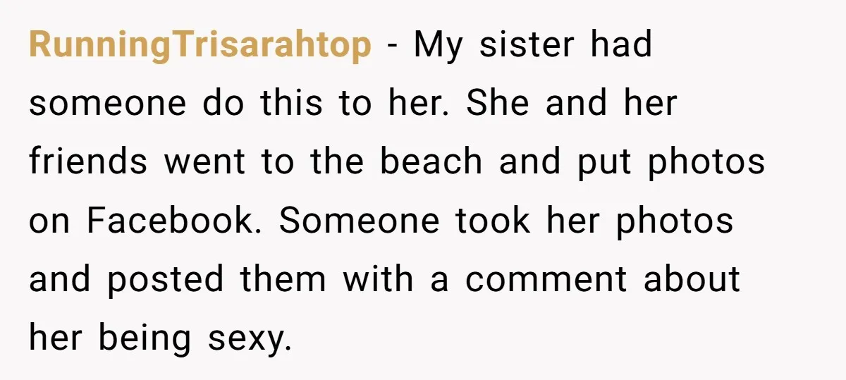 RunningTrisarahtop − My sister had someone do this to her. She and her friends went to the beach and put photos on Facebook. Someone took her photos and posted them...