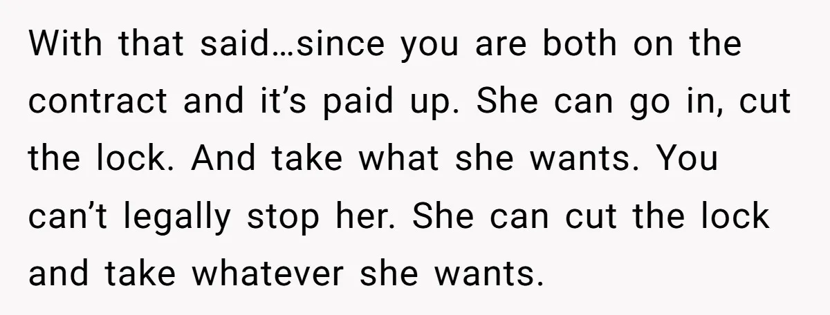 With that said…since you are both on the contract and it’s paid up. She can go in, cut the lock. And take what she wants. You can’t legally stop her....