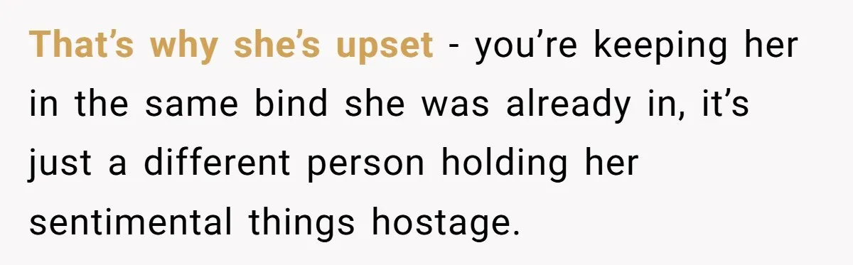 That’s why she’s upset - you’re keeping her in the same bind she was already in, it’s just a different person holding her sentimental things hostage.