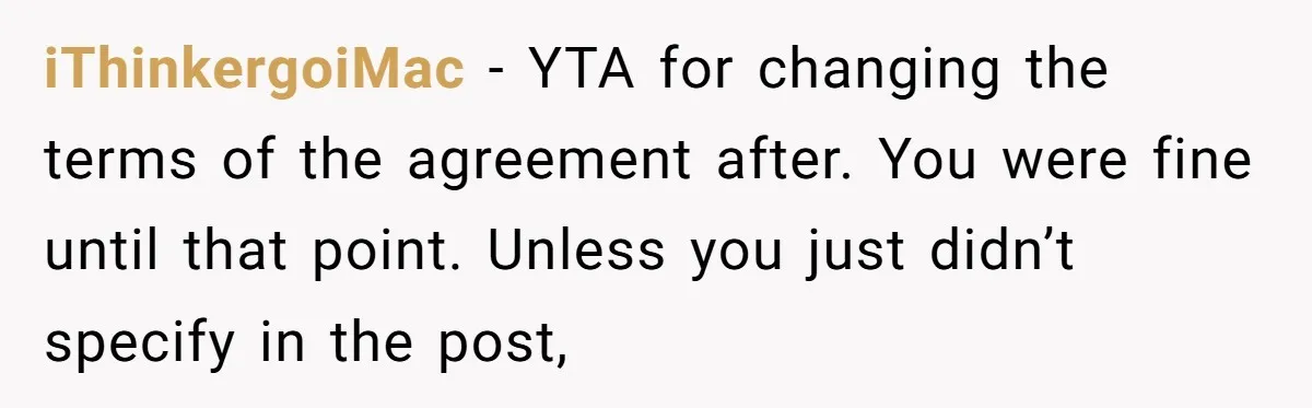 iThinkergoiMac − YTA for changing the terms of the agreement after. You were fine until that point. Unless you just didn’t specify in the post,