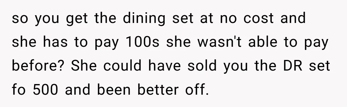 so you get the dining set at no cost and she has to pay 100s she wasn't able to pay before? She could have sold you the DR set fo...