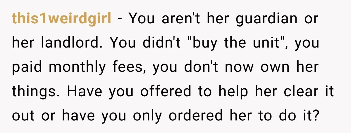 this1weirdgirl − You aren't her guardian or her landlord. You didn't "buy the unit", you paid monthly fees, you don't now own her things. Have you offered to help her...