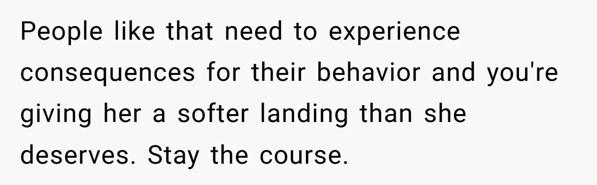 People like that need to experience consequences for their behavior and you're giving her a softer landing than she deserves. Stay the course.