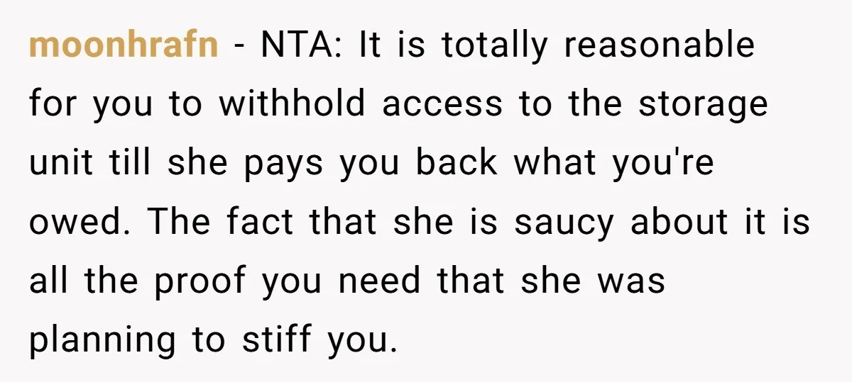 moonhrafn − NTA: It is totally reasonable for you to withhold access to the storage unit till she pays you back what you're owed. The fact that she is saucy...