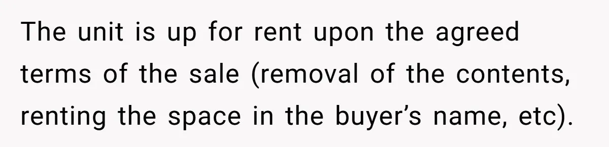 The unit is up for rent upon the agreed terms of the sale (removal of the contents, renting the space in the buyer’s name, etc).