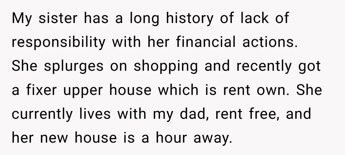 My sister has a long history of lack of responsibility with her financial actions. She splurges on shopping and recently got a fixer upper house which is rent own. She...