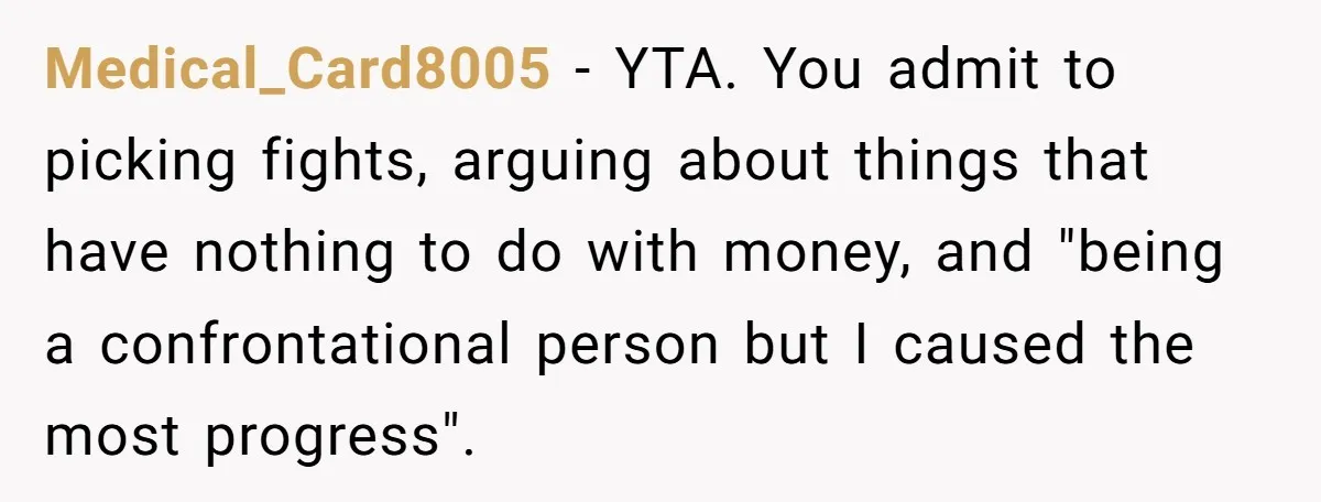 Medical_Card8005 − YTA. You admit to picking fights, arguing about things that have nothing to do with money, and "being a confrontational person but I caused the most progress". 