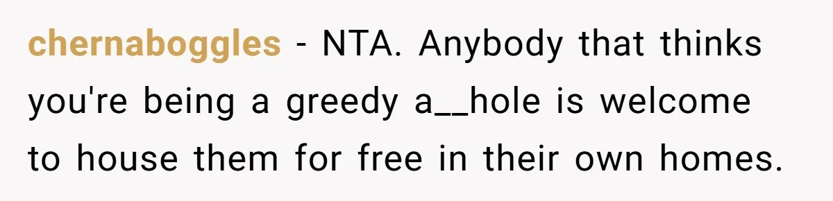 chernaboggles − NTA. Anybody that thinks you're being a greedy a__hole is welcome to house them for free in their own homes.