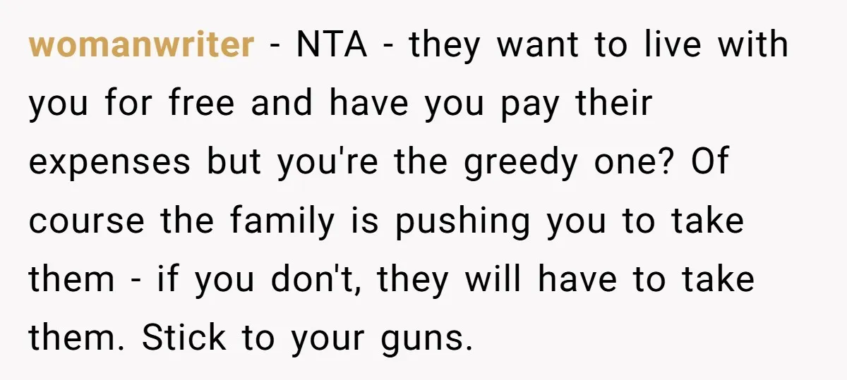 womanwriter − NTA - they want to live with you for free and have you pay their expenses but you're the greedy one? Of course the family is pushing you...