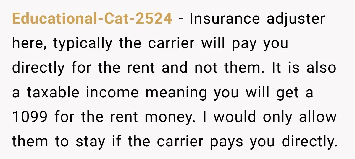 Educational-Cat-2524 − Insurance adjuster here, typically the carrier will pay you directly for the rent and not them. It is also a taxable income meaning you will get a 1099...