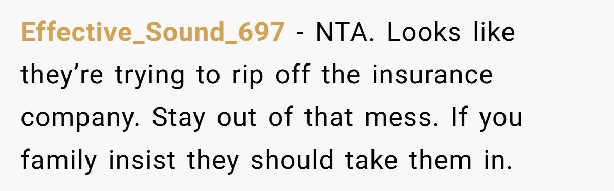 Effective_Sound_697 − NTA. Looks like they’re trying to rip off the insurance company. Stay out of that mess. If you family insist they should take them in.