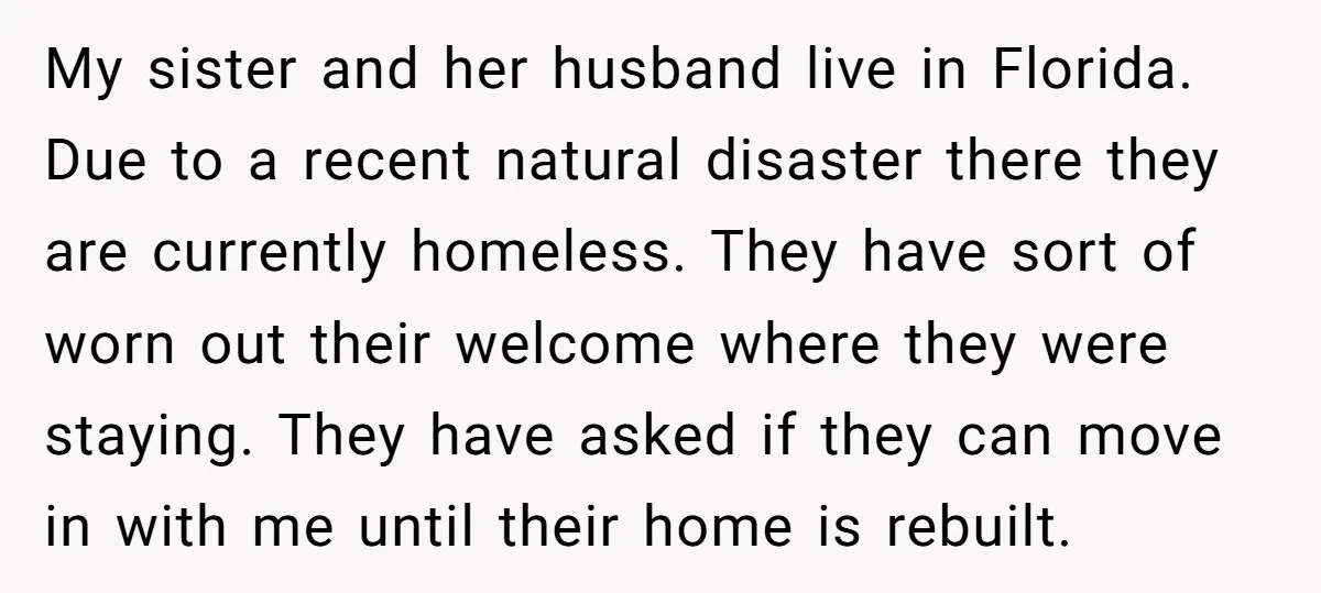 My sister and her husband live in Florida. Due to a recent natural disaster there they are currently homeless. They have sort of worn out their welcome where they were...