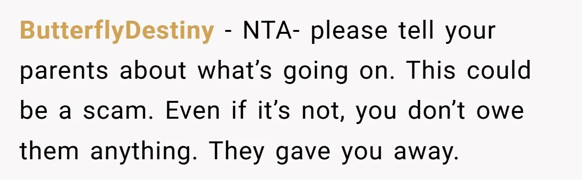 ButterflyDestiny − NTA- please tell your parents about what’s going on. This could be a scam. Even if it’s not, you don’t owe them anything. They gave you away.