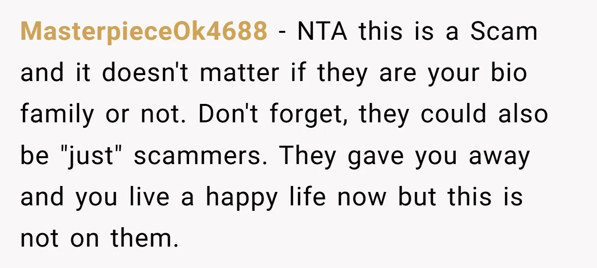 MasterpieceOk4688 − NTA this is a Scam and it doesn't matter if they are your bio family or not. Don't forget, they could also be "just" scammers. They gave you...