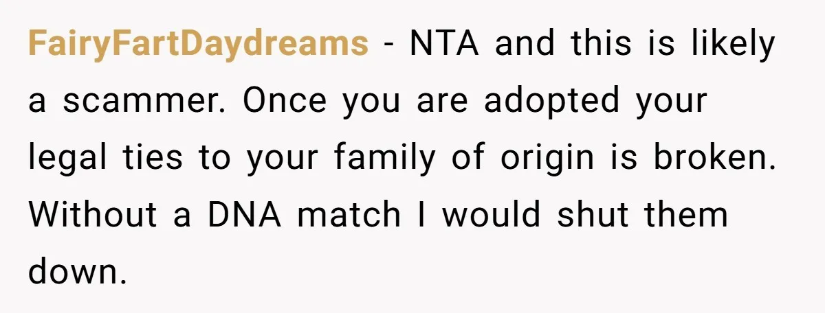 FairyFartDaydreams − NTA and this is likely a scammer. Once you are adopted your legal ties to your family of origin is broken. Without a DNA match I would shut...