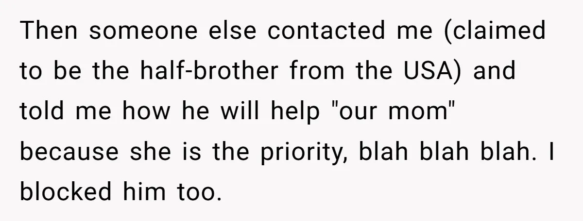 Then someone else contacted me (claimed to be the half-brother from the USA) and told me how he will help "our mom" because she is the priority, blah blah blah....