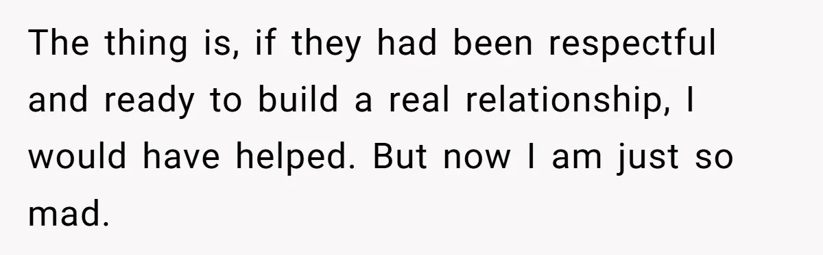 The thing is, if they had been respectful and ready to build a real relationship, I would have helped. But now I am just so mad.