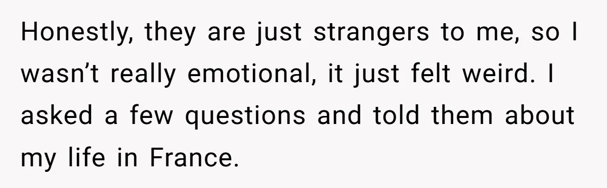 Honestly, they are just strangers to me, so I wasn’t really emotional, it just felt weird. I asked a few questions and told them about my life in France.