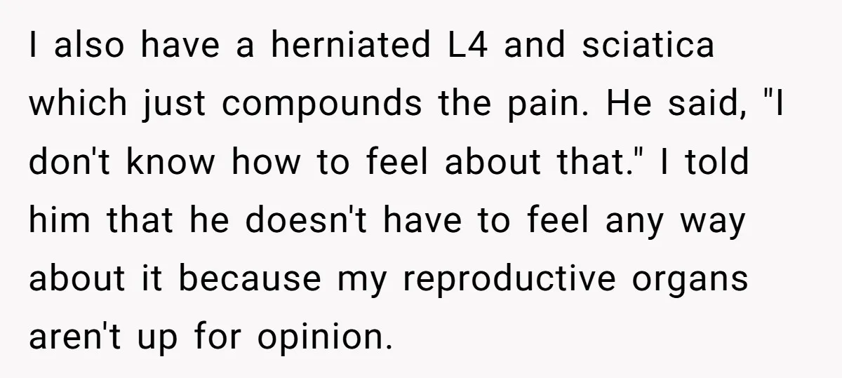 I also have a herniated L4 and sciatica which just compounds the pain. He said, "I don't know how to feel about that." I told him that he doesn't have...