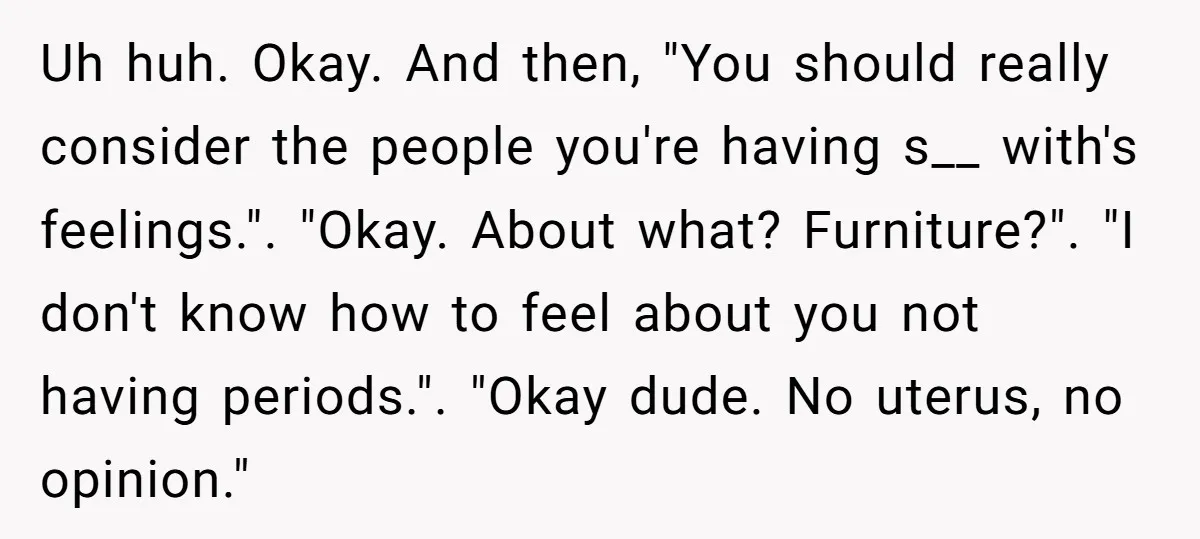 Uh huh. Okay. And then, "You should really consider the people you're having s__ with's feelings.". "Okay. About what? Furniture?". "I don't know how to feel about you not having...