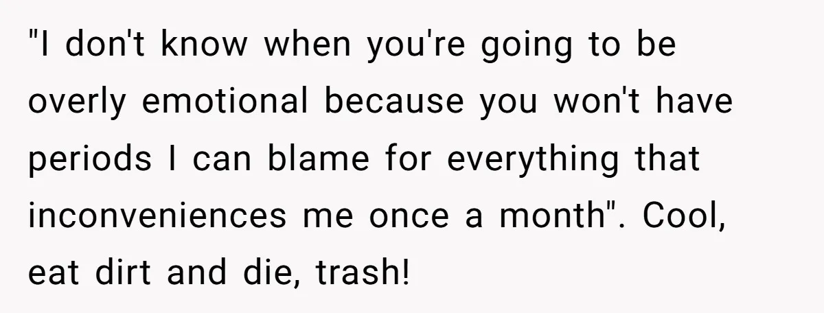 "I don't know when you're going to be overly emotional because you won't have periods I can blame for everything that inconveniences me once a month". Cool, eat dirt and...