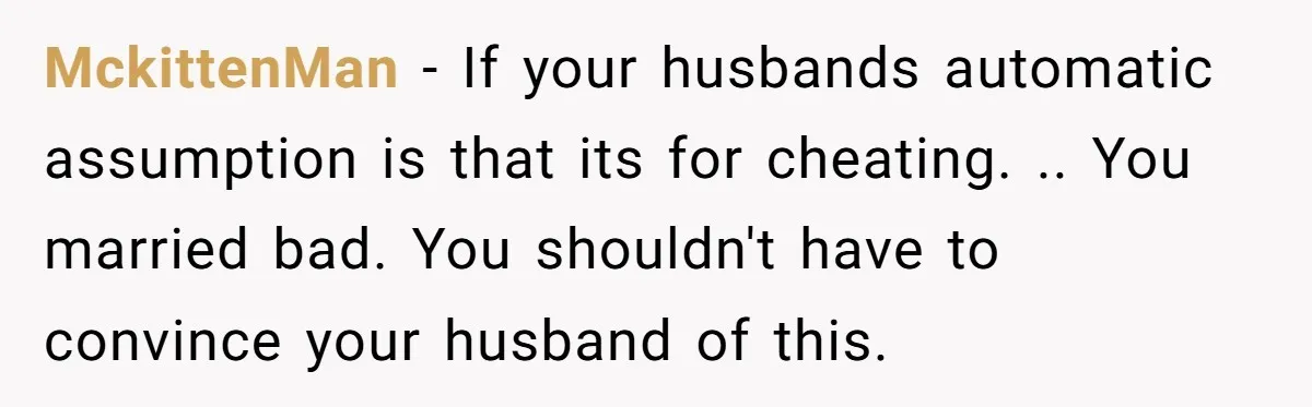 MckittenMan − If your husbands automatic assumption is that its for cheating. .. You married bad. You shouldn't have to convince your husband of this.