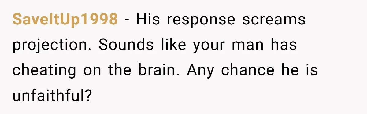 SaveItUp1998 − His response screams projection. Sounds like your man has cheating on the brain. Any chance he is unfaithful?