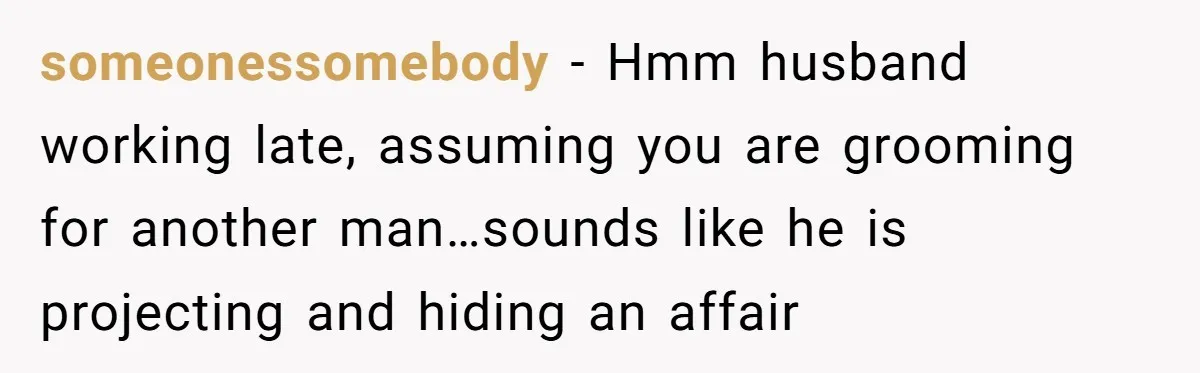 someonessomebody − Hmm husband working late, assuming you are grooming for another man…sounds like he is projecting and hiding an affair
