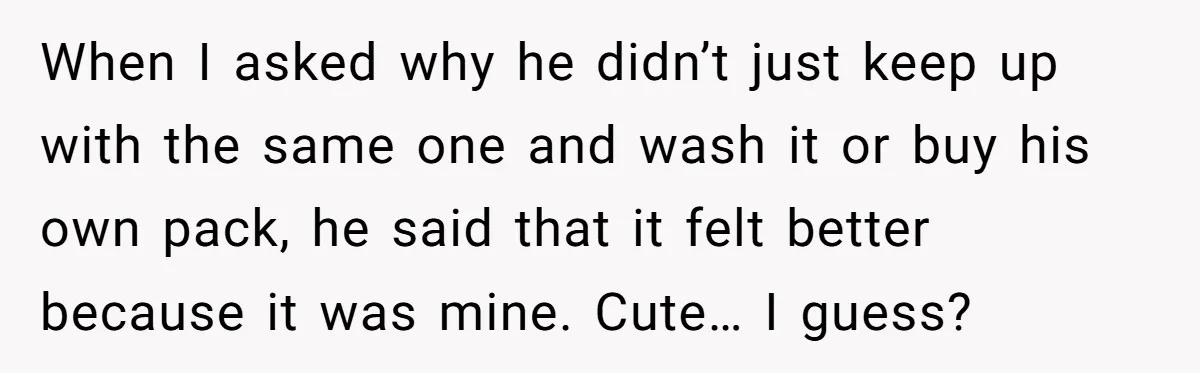 When I asked why he didn’t just keep up with the same one and wash it or buy his own pack, he said that it felt better because it was...