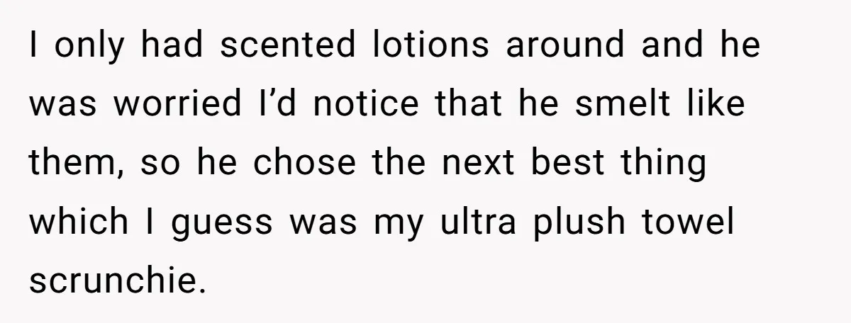 I only had scented lotions around and he was worried I’d notice that he smelt like them, so he chose the next best thing which I guess was my ultra...