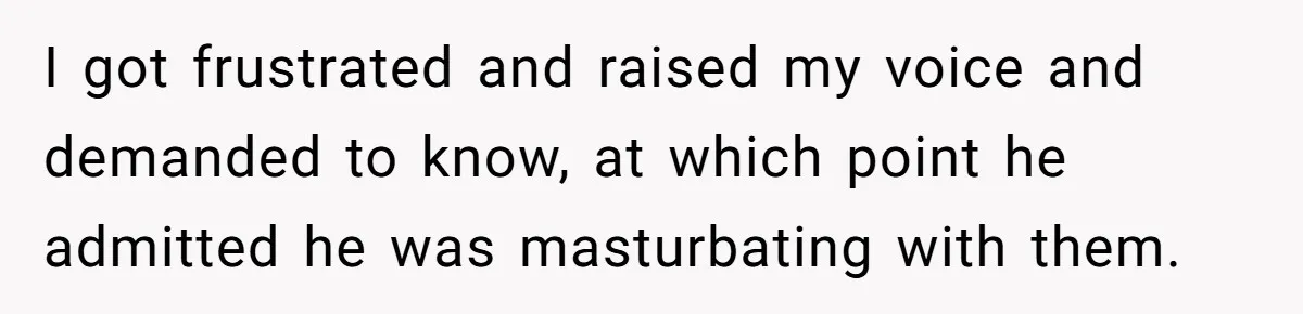 I got frustrated and raised my voice and demanded to know, at which point he admitted he was masturbating with them.