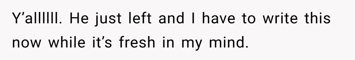 Y’allllll. He just left and I have to write this now while it’s fresh in my mind.
