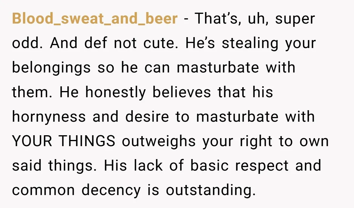 Blood_sweat_and_beer − That’s, uh, super odd. And def not cute. He’s stealing your belongings so he can masturbate with them. He honestly believes that his hornyness and desire to masturbate...
