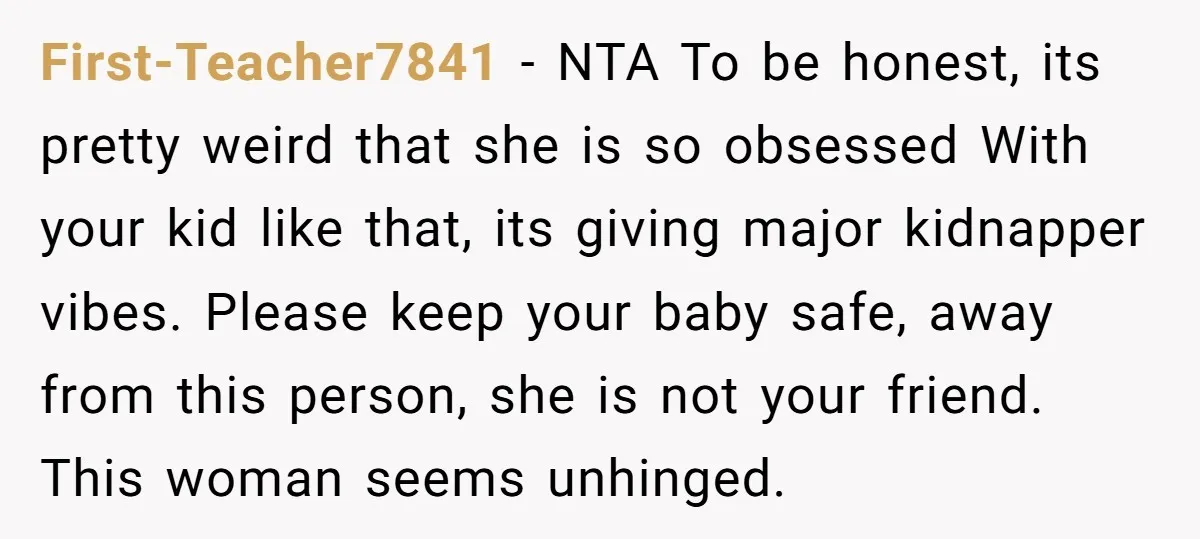 First-Teacher7841 − NTA To be honest, its pretty weird that she is so obsessed With your kid like that, its giving major kidnapper vibes. Please keep your baby safe, away...