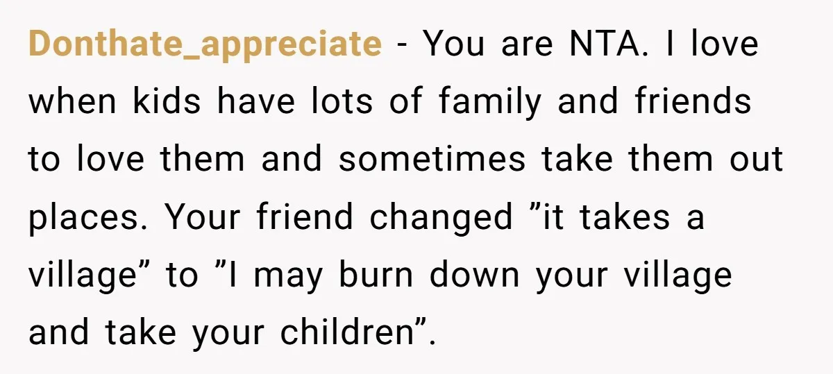 Donthate_appreciate − You are NTA. I love when kids have lots of family and friends to love them and sometimes take them out places. Your friend changed ”it takes a...