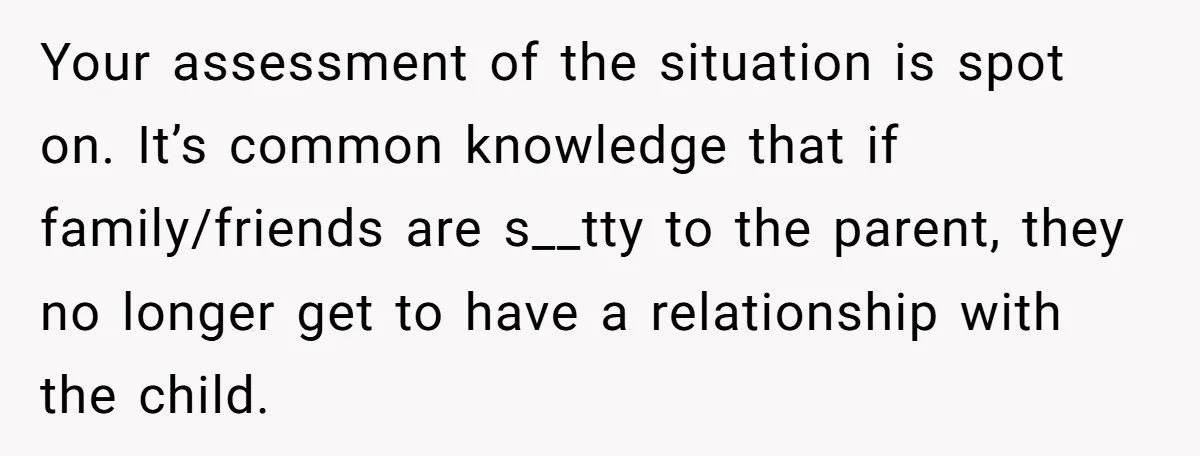 Your assessment of the situation is spot on. It’s common knowledge that if family/friends are s__tty to the parent, they no longer get to have a relationship with the child.