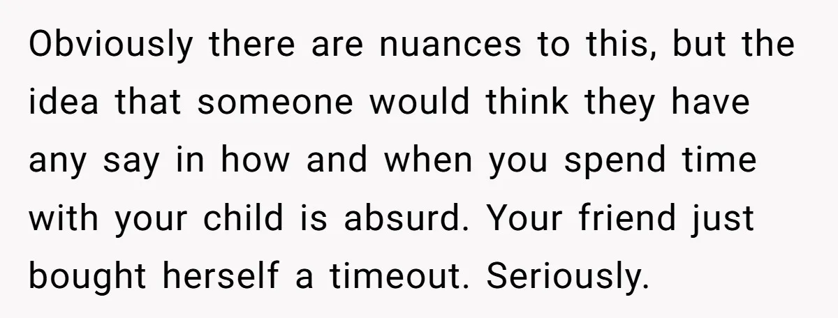 Obviously there are nuances to this, but the idea that someone would think they have any say in how and when you spend time with your child is absurd. Your...