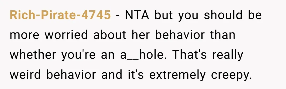 Rich-Pirate-4745 − NTA but you should be more worried about her behavior than whether you're an a__hole. That's really weird behavior and it's extremely creepy.