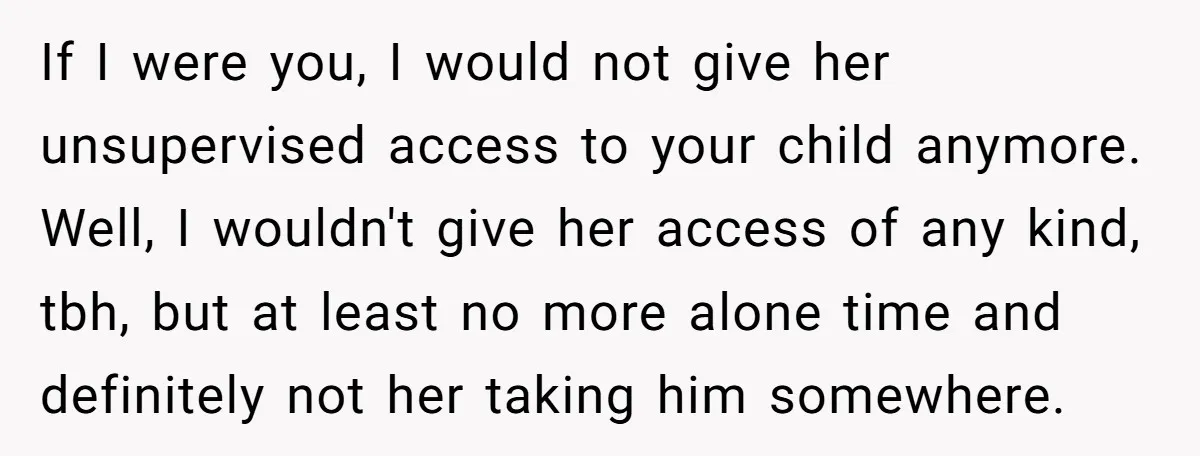 If I were you, I would not give her unsupervised access to your child anymore. Well, I wouldn't give her access of any kind, tbh, but at least no more...