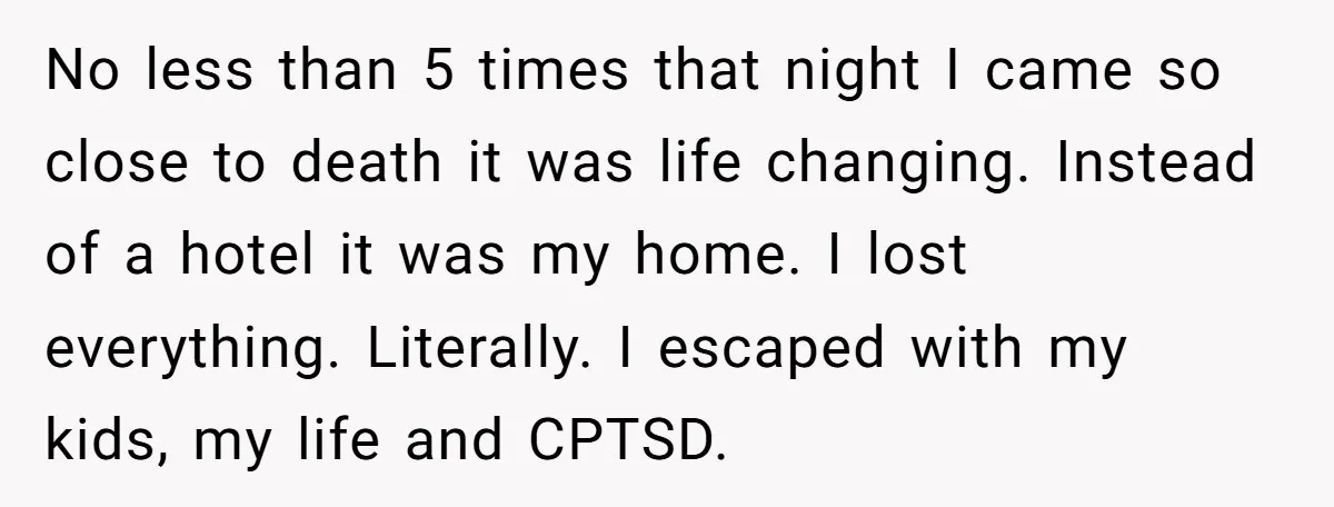 No less than 5 times that night I came so close to death it was life changing. Instead of a hotel it was my home. I lost everything. Literally. I...