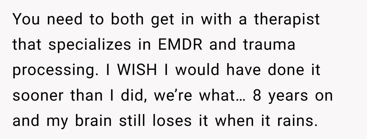 You need to both get in with a therapist that specializes in EMDR and trauma processing. I WISH I would have done it sooner than I did, we’re what… 8...