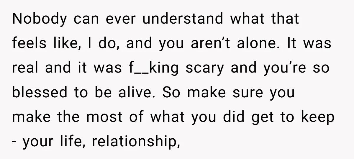 Nobody can ever understand what that feels like, I do, and you aren’t alone. It was real and it was f__king scary and you’re so blessed to be alive. So...