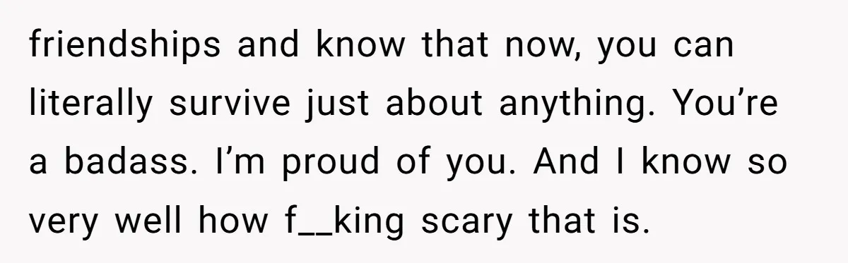 friendships and know that now, you can literally survive just about anything. You’re a badass. I’m proud of you. And I know so very well how f__king scary that is.